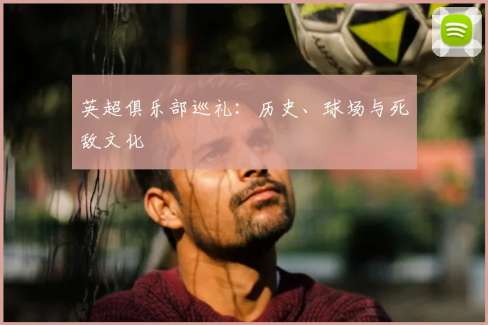 英超俱乐部巡礼:历史、球场与死敌文化